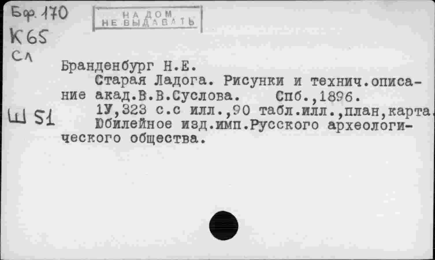 ﻿Б<р. «О K6Ç
НАЛОМ НЕ ВЫДА В * Т Ь
ел
U1 $£
Бранденбург Н.Е.
Старая Ладога. Рисунки и технич.описание акад. в.в.Суслова. Спб.,1896.
1У,323 с.с илл.,90 табл.илл.,план,карта Юбилейное изд.имп.Русского археологического общества.